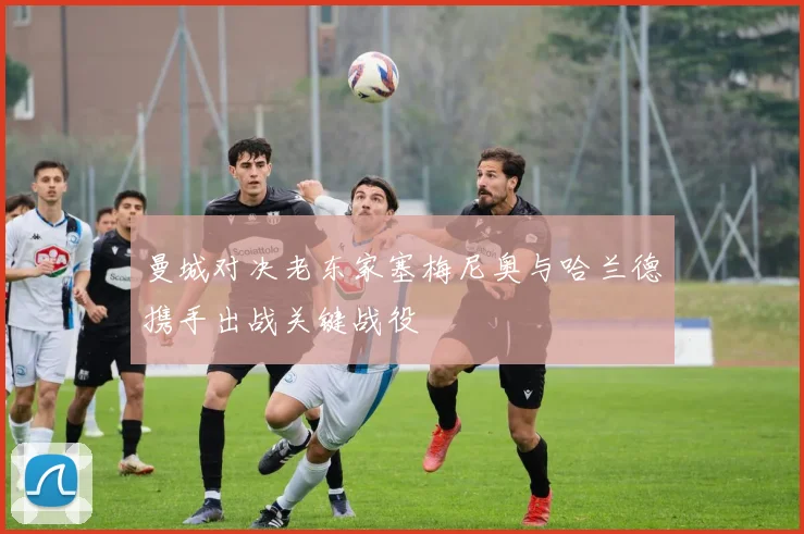 曼城对决老东家塞梅尼奥与哈兰德携手出战关键战役