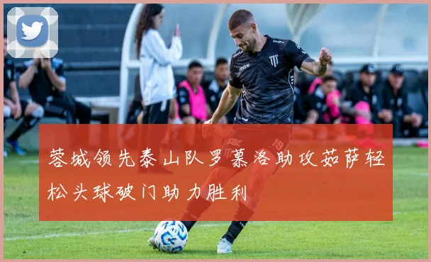 蓉城领先泰山队罗慕洛助攻茹萨轻松头球破门助力胜利