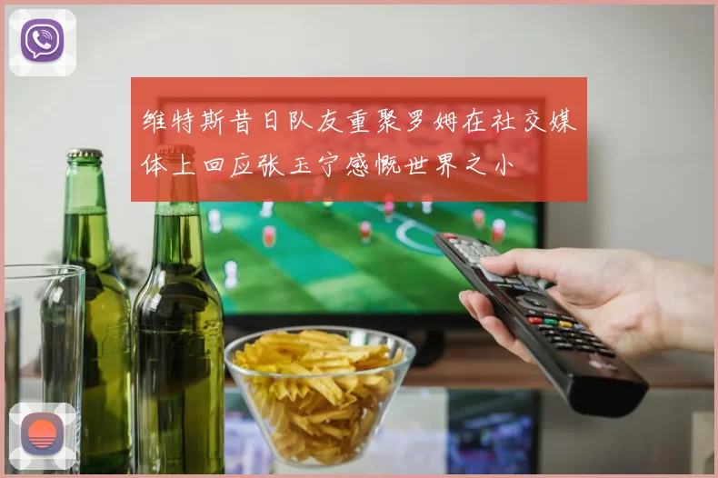 维特斯昔日队友重聚罗姆在社交媒体上回应张玉宁感慨世界之小