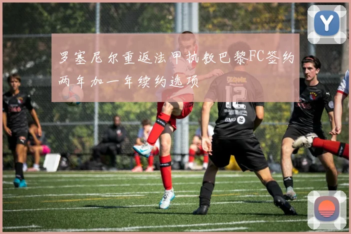 罗塞尼尔重返法甲执教巴黎FC签约两年加一年续约选项