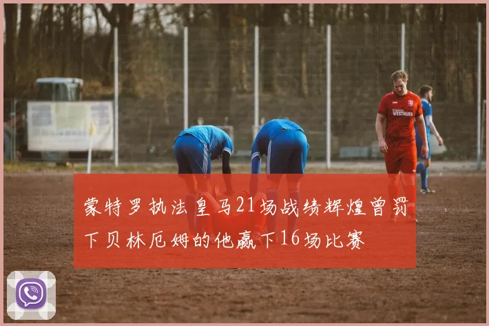 蒙特罗执法皇马21场战绩辉煌曾罚下贝林厄姆的他赢下16场比赛