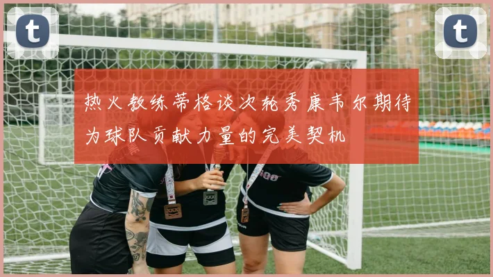 热火教练蒂格谈次轮秀康韦尔期待为球队贡献力量的完美契机