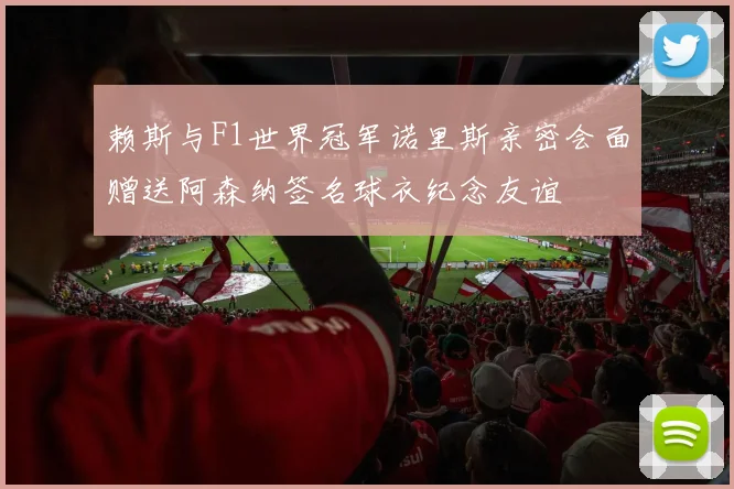 赖斯与F1世界冠军诺里斯亲密会面赠送阿森纳签名球衣纪念友谊