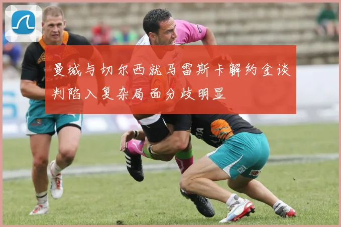 曼城与切尔西就马雷斯卡解约金谈判陷入复杂局面分歧明显