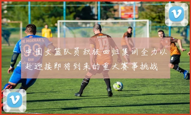 中国女篮队员积极回归集训全力以赴迎接即将到来的重大赛事挑战