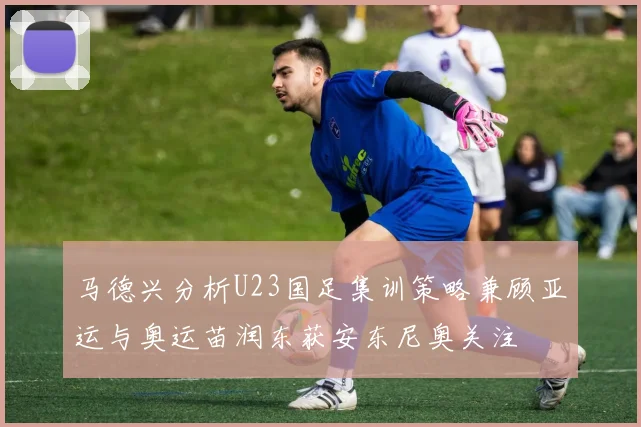 马德兴分析U23国足集训策略兼顾亚运与奥运苗润东获安东尼奥关注