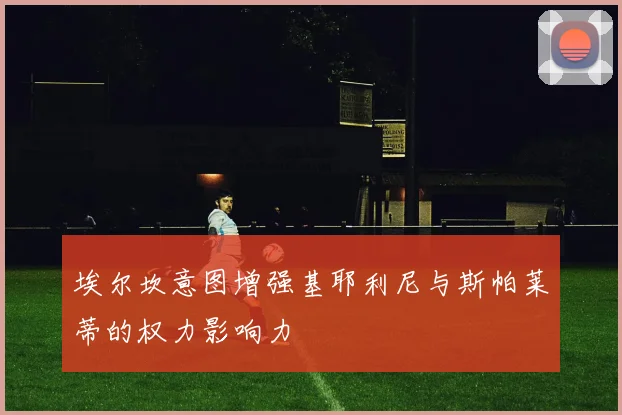 埃尔坎意图增强基耶利尼与斯帕莱蒂的权力影响力