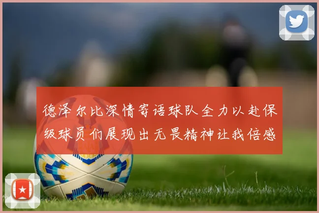 德泽尔比深情寄语球队全力以赴保级球员们展现出无畏精神让我倍感自豪