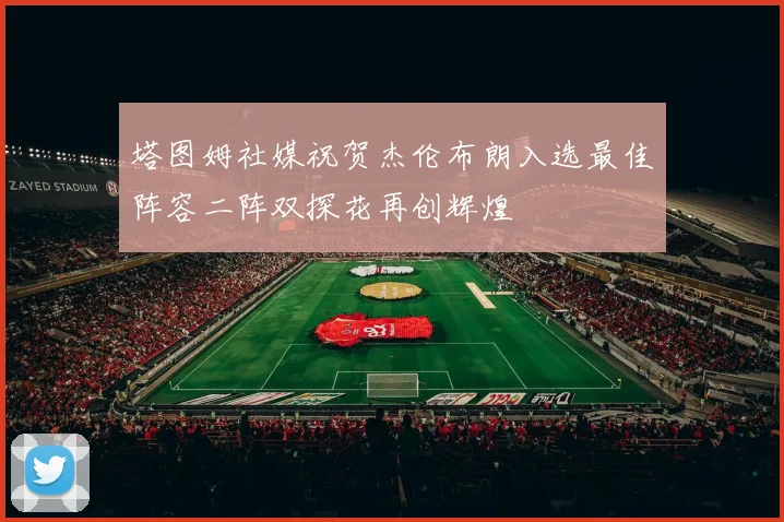 塔图姆社媒祝贺杰伦布朗入选最佳阵容二阵双探花再创辉煌