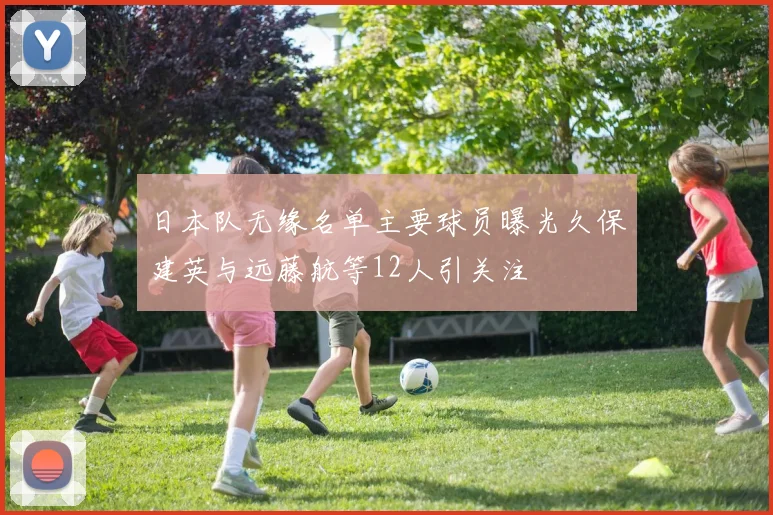 日本队无缘名单主要球员曝光久保建英与远藤航等12人引关注