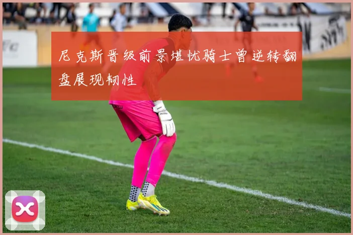 尼克斯晋级前景堪忧骑士曾逆转翻盘展现韧性