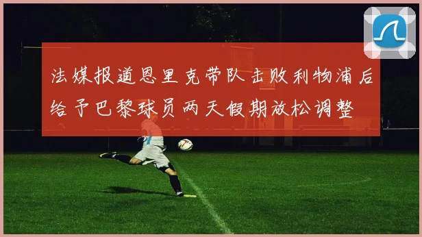 法媒报道恩里克带队击败利物浦后给予巴黎球员两天假期放松调整