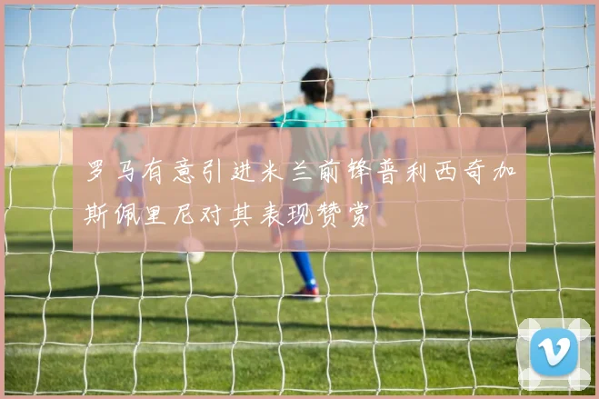 罗马有意引进米兰前锋普利西奇加斯佩里尼对其表现赞赏