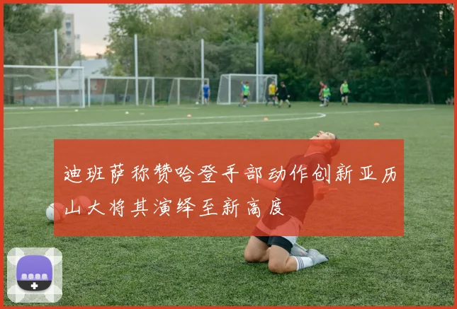 迪班萨称赞哈登手部动作创新亚历山大将其演绎至新高度
